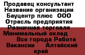 Продавец-консультант › Название организации ­ Бауцентр плюс, ООО › Отрасль предприятия ­ Розничная торговля › Минимальный оклад ­ 22 500 - Все города Работа » Вакансии   . Алтайский край